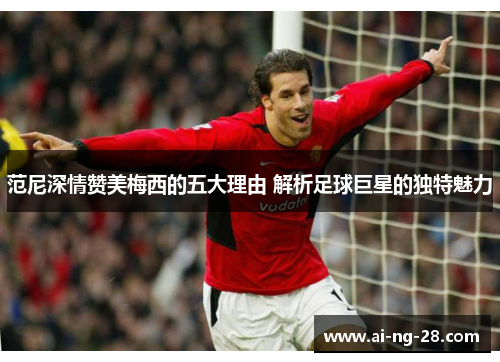 范尼深情赞美梅西的五大理由 解析足球巨星的独特魅力