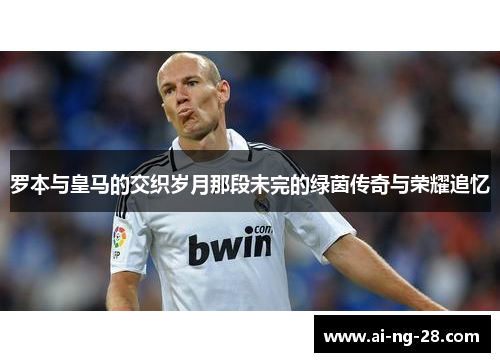 罗本与皇马的交织岁月那段未完的绿茵传奇与荣耀追忆
