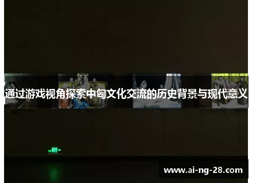 通过游戏视角探索中匈文化交流的历史背景与现代意义