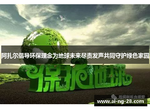 阿扎尔倡导环保理念为地球未来尽责发声共同守护绿色家园