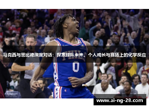 马克西与恩比德深度对话：探索球队未来、个人成长与赛场上的化学反应