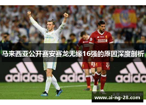 马来西亚公开赛安赛龙无缘16强的原因深度剖析