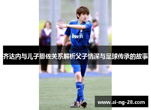 齐达内与儿子恩佐关系解析父子情深与足球传承的故事 齐达内与儿子恩佐关系解析父子情深与足球传承的故事