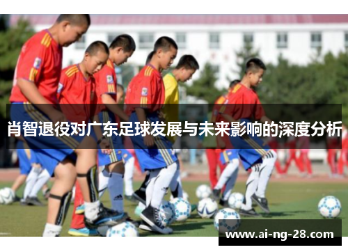 肖智退役对广东足球发展与未来影响的深度分析