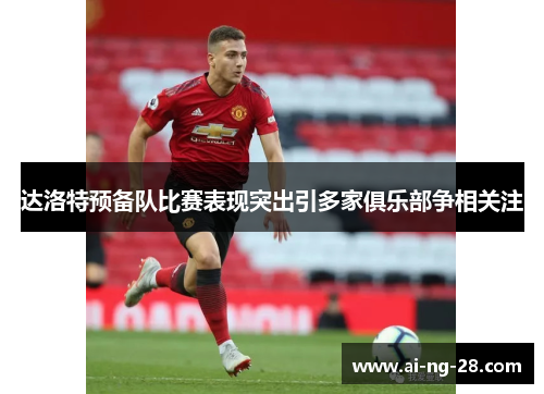 达洛特预备队比赛表现突出引多家俱乐部争相关注