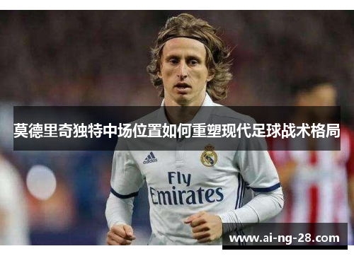 莫德里奇独特中场位置如何重塑现代足球战术格局