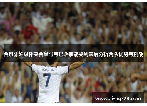 西班牙超级杯决赛皇马与巴萨谁能笑到最后分析两队优势与挑战 西班牙超级杯决赛皇马与巴萨谁能笑到最后分析两队优势与挑战