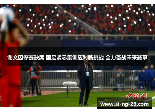 谢文因停赛缺席 国足紧急集训应对新挑战 全力备战未来赛事 谢文因停赛缺席 国足紧急集训应对新挑战 全力备战未来赛事
