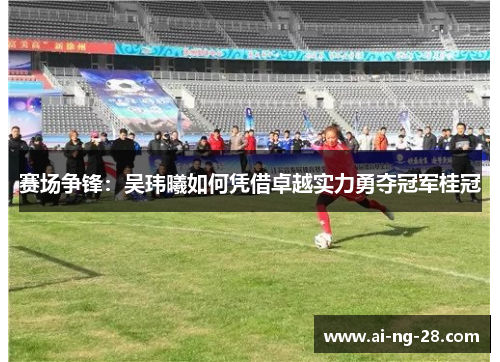 赛场争锋:吴玮曦如何凭借卓越实力勇夺冠军桂冠 赛场争锋:吴玮曦如何凭借卓越实力勇夺冠军桂冠