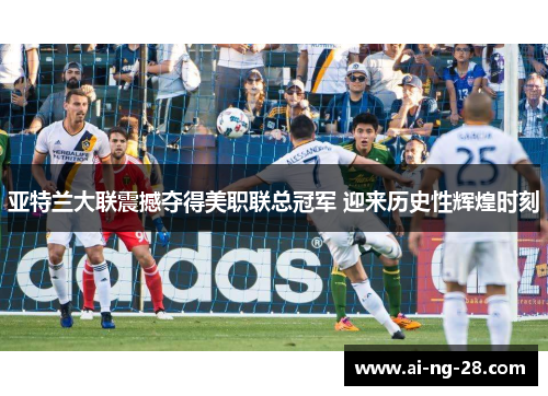 亚特兰大联震撼夺得美职联总冠军 迎来历史性辉煌时刻