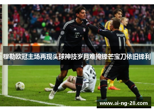 穆勒欧冠主场再现头球神技岁月难掩锋芒宝刀依旧锋利