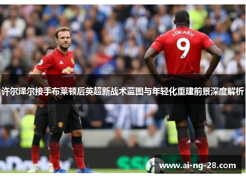 许尔泽尔接手布莱顿后英超新战术蓝图与年轻化重建前景深度解析