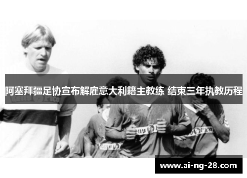 阿塞拜疆足协宣布解雇意大利籍主教练 结束三年执教历程