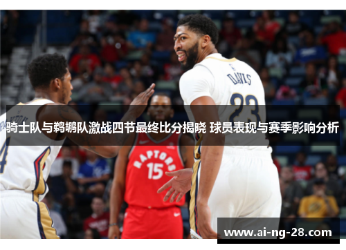 骑士队与鹈鹕队激战四节最终比分揭晓 球员表现与赛季影响分析